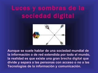 Luces y sombras de la
     sociedad digital




Aunque se suele hablar de una sociedad mundial de
la información o de red extendida por todo el mundo,
la realidad es que existe una gran brecha digital que
divide y separa a las personas con acceso o no a las
Tecnologías de la información y comunicación.
 