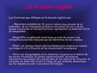 La brecha digital
• Los factores que influyen en la brecha digital son:

         - Recursos económicos: EL precio todavía muy elevado de un
  ordenador, de las telecomunicaciones en los países del sur y de las
  nuevas inversiones en infraestructuras, representan un poderoso factor
  de desigualdad.

    - Geografía: La población rural tiene un nivel de acceso a las
  infraestructuras más reducido que los habitantes de las ciudades.

    - Edad: Los jóvenes tienen más facilidades para situarse en cabeza
  con respecto a la utilización de las innovaciones tecnológicas.

   - Sexo: Las desigualdades entre hombres y mujeres en el ámbito de
     -

  las nuevas tecnologías. En países industrializados, las mujeres
  representan una proporción considerable de los usuarios de Internet, en
  los países en desarrollo existe el riesgo de que acumulen desventajas
  que les impidan acceder a las nuevas tecnologías.
 