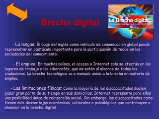 Brecha digital

    - La lengua: El auge del inglés como vehículo de comunicación global puede
representar un obstáculo importante para la participación de todos en las
sociedades del conocimiento.

     - El empleo: En muchos países, el acceso a Internet solo se efectúa en los
lugares de trabajo y los cibercafés, que no están al alcance de todos los
ciudadanos. La brecha tecnológica va a menudo unida a la brecha en materia de
empleo.

   - Las limitaciones físicas: Como la mayoría de los discapacitados suelen
pasar gran parte de su tiempo en sus domicilios, Internet representa para ellos
una posibilidad única de reinserción social. Sin embargo, los discapacitados como
tienen más desventajas económicas, culturales o psicológicas que contribuyen a
ahondar en la brecha digital.
 