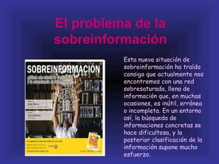 El problema de la
sobreinformación
          Esta nueva situación de
          sobreinformación ha traído
          consigo que actualmente nos
          encontremos con una red
          sobresaturada, llena de
          información que, en muchas
          ocasiones, es inútil, errónea
          o incompleta. En un entorno
          así, la búsqueda de
          informaciones concretas se
          hace dificultosa, y la
          posterior clasificación de la
          información supone mucho
          esfuerzo.
 