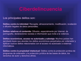 Ciberdelincuencia
Los principales delitos son:

Delitos contra la intimidad: Recogida, almacenamiento, modificación, revelación
o difusión ilegales de datos personales.

Delitos relativos al contenido: Difusión, especialmente por Internet, de
pornografía, declaraciones racistas e información que incita a la violencia.

Delitos económicos, acceso no autorizado y sabotaje: Muchos países han
aprobado leyes que abordan los delitos económicos perpetrados por ordenador y
tipifican nuevos delitos relacionados con el acceso no autorizado a sistemas
informáticos.

Delitos contra la propiedad intelectual: Delitos contra la protección jurídica de
programas de ordenador y la protección jurídica de las bases de datos, los
derechos de autor y derechos afines.
 
