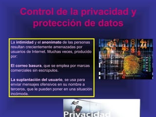 Control de la privacidad y
       protección de datos
La intimidad y el anonimato de las personas
resultan crecientemente amenazadas por
usuarios de Internet. Muchas veces, producido
por:

El correo basura, que se emplea por marcas
comerciales sin escrúpulos.

La suplantación del usuario, se usa para
enviar mensajes ofensivos en su nombre a
terceros, que le pueden poner en una situación
incómoda.
 