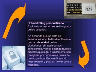 • El marketing personalizado.
Explota información sobre los gustos
de los usuarios.

• A pesar de que se trata de
actividades vinculadas directamente
con la privacidad de los
ciudadanos, sin que seamos
conscientes, vamos dejando huellas
digitales que legal o ilícitamente son
recogidas por numerosas bases de
datos que también van dibujando
nuestro perfil y podrían volver contra
nosotros.
 
