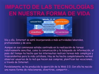 IMPACTO DE LAS TECNOLOGÍAS
 EN NUESTRA FORMA DE VIDA



Día a día, Internet se está incorporando a más actividades laborales,
profesionales y de ocio.
Aunque en sus comienzos estaba centrada en la realización de tareas
relativamente sencillas, como la comunicación y la búsqueda de información, el
paso del tiempo ha hecho que los internautas realicen tareas más complejas y
trascendentes para la vida cotidiana. Hoy se ha hecho completamente normal
observar usuarios de la red que hacen sus compras, planifican las vacaciones…
a través de Internet.
Paralelamente, se ha producido la aparición de la Web 2.0. Con ella ha nacido
una nueva forma de relacionarse, divertirse, compartir…
 