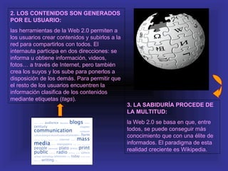 2. LOS CONTENIDOS SON GENERADOS
POR EL USUARIO:
las herramientas de la Web 2.0 permiten a
los usuarios crear contenidos y subirlos a la
red para compartirlos con todos. El
internauta participa en dos direcciones: se
informa u obtiene información, videos,
fotos… a través de Internet, pero también
crea los suyos y los sube para ponerlos a
disposición de los demás. Para permitir que
el resto de los usuarios encuentren la
información clasifica de los contenidos
mediante etiquetas (tags).
                                                3. LA SABIDURÍA PROCEDE DE
                                                LA MULTITUD:
                                                la Web 2.0 se basa en que, entre
                                                todos, se puede conseguir más
                                                conocimiento que con una élite de
                                                informados. El paradigma de esta
                                                realidad creciente es Wikipedia.
 