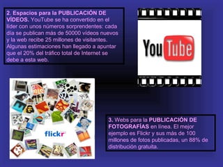 2. Espacios para la PUBLICACIÓN DE
VÍDEOS. YouTube se ha convertido en el
líder con unos números sorprendentes: cada
día se publican más de 50000 vídeos nuevos
y la web recibe 25 millones de visitantes.
Algunas estimaciones han llegado a apuntar
que el 20% del tráfico total de Internet se
debe a esta web.




                                       3. Webs para la PUBLICACIÓN DE
                                       FOTOGRAFÍAS en línea. El mejor
                                       ejemplo es Flickr y sus más de 100
                                       millones de fotos publicadas, un 88% de
                                       distribución gratuita.
 