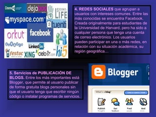 4. REDES SOCIALES que agrupan a
                                     usuarios con intereses comunes. Entre las
                                     más conocidas se encuentra Facebook.
                                     Creada originalmente para estudiantes de
                                     la Universidad de Harvard, pero ha sido a
                                     cualquier persona que tenga una cuenta
                                     de correo electrónico. Los usuarios
                                     pueden participar en una o más redes, en
                                     relación con su situación académica, su
                                     región geográfica…




5. Servicios de PUBLICACIÓN DE
BLOGS. Entre los más importantes está
Blogger, que permite al usuario publicar
de forma gratuita blogs personales sin
que el usuario tenga que escribir ningún
código o instalar programas de servicios.
 