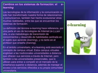 Cambios en los sistemas de formación: el               e-
learning
Las tecnologías de la información y la comunicación no
solo han transformado nuestra forma de relacionarnos
o comunicarnos, también han hecho evolucionar otras
muchas realidades, entre las que se encuentran los
sistemas de formación.
La definición del término e-learning hace referencia, por
una parte al uso de tecnologías de Internet (e-) y por
otra, a una metodología de transmisión de
conocimientos y desarrollo de habilidades centrada en
el sujeto que aprende (learning), y no tanto en el
profesor que enseña (training).
En el ámbito universitario, el e-learning está asociado al
concepto de campus virtual. Estos campus virtuales
engloban a las tradicionales universidades a distancia
que ofrecen sus servicios a través de Internet, pero
también a las universidades presenciales, que lo
utilizan para entrar a competir en el mercado de la
enseñanza superior a distancia, además de manejar el
acceso a los servicios ofrecidos a su propia comunidad
universitaria.
 