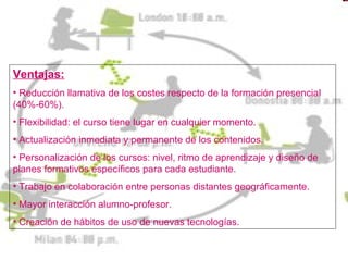 Ventajas:
• Reducción llamativa de los costes respecto de la formación presencial
(40%-60%).
• Flexibilidad: el curso tiene lugar en cualquier momento.
• Actualización inmediata y permanente de los contenidos.
• Personalización de los cursos: nivel, ritmo de aprendizaje y diseño de
planes formativos específicos para cada estudiante.
• Trabajo en colaboración entre personas distantes geográficamente.
• Mayor interacción alumno-profesor.
• Creación de hábitos de uso de nuevas tecnologías.
 