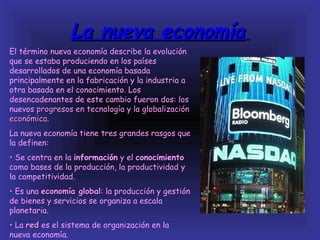 La nueva economía
El término nueva economía describe la evolución
que se estaba produciendo en los países
desarrollados de una economía basada
principalmente en la fabricación y la industria a
otra basada en el conocimiento. Los
desencadenantes de este cambio fueron dos: los
nuevos progresos en tecnología y la globalización
económica.
La nueva economía tiene tres grandes rasgos que
la definen:
• Se centra en la información y el conocimiento
como bases de la producción, la productividad y
la competitividad.
• Es una economía global: la producción y gestión
                   global
de bienes y servicios se organiza a escala
planetaria.
• La red es el sistema de organización en la
nueva economía.
 