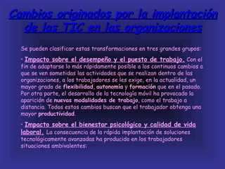 Cambios originados por la implantación
  de las TIC en las organizaciones
  Se pueden clasificar estas transformaciones en tres grandes grupos:
  • Impacto sobre el desempeño y el puesto de trabajo. Con el
  fin de adaptarse lo más rápidamente posible a los continuos cambios a
  que se ven sometidas las actividades que se realizan dentro de las
  organizaciones, a los trabajadores se les exige, en la actualidad, un
  mayor grado de flexibilidad, autonomía y formación que en el pasado.
  Por otra parte, el desarrollo de la tecnología móvil ha provocado la
  aparición de nuevas modalidades de trabajo, como el trabajo a
  distancia. Todos estos cambios buscan que el trabajador obtenga una
  mayor productividad.
  • Impacto sobre el bienestar psicológico y calidad de vida
  laboral. La consecuencia de la rápida implantación de soluciones
  tecnológicamente avanzadas ha producido en los trabajadores
  situaciones ambivalentes:
 