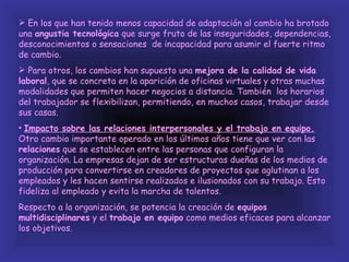  En los que han tenido menos capacidad de adaptación al cambio ha brotado
una angustia tecnológica que surge fruto de las inseguridades, dependencias,
desconocimientos o sensaciones de incapacidad para asumir el fuerte ritmo
de cambio.
 Para otros, los cambios han supuesto una mejora de la calidad de vida
laboral, que se concreta en la aparición de oficinas virtuales y otras muchas
modalidades que permiten hacer negocios a distancia. También los horarios
del trabajador se flexibilizan, permitiendo, en muchos casos, trabajar desde
sus casas.
• Impacto sobre las relaciones interpersonales y el trabajo en equipo.
Otro cambio importante operado en los últimos años tiene que ver con las
relaciones que se establecen entre las personas que configuran la
organización. La empresas dejan de ser estructuras dueñas de los medios de
producción para convertirse en creadores de proyectos que aglutinan a los
empleados y les hacen sentirse realizados e ilusionados con su trabajo. Esto
fideliza al empleado y evita la marcha de talentos.
Respecto a la organización, se potencia la creación de equipos
multidisciplinares y el trabajo en equipo como medios eficaces para alcanzar
los objetivos.
 