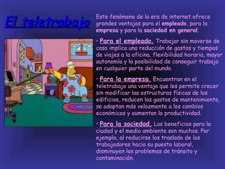 El teletrabajo
                 Este fenómeno de la era de internet ofrece
                 grandes ventajas para el empleado, para la
                 empresa y para la sociedad en general.
                 • Para el empleado. Trabajar sin moverse de
                 casa implica una reducción de gastos y tiempos
                 de viajes a la oficina, flexibilidad horaria, mayor
                 autonomía y la posibilidad de conseguir trabajo
                 en cualquier parte del mundo.
                 • Para la empresa. Encuentran en el
                 teletrabajo una ventaja que les permite crecer
                 sin modificar las estructuras físicas de los
                 edificios, reducen los gastos de mantenimiento,
                 se adaptan más velozmente a los cambios
                 económicos y aumentan la productividad.
                 • Para la sociedad. Los beneficios para la
                 ciudad y el medio ambiente son muchos. Por
                 ejemplo, al reducirse los traslado de los
                 trabajadores hacia su puesto laboral,
                 disminuyen los problemas de tránsito y
                 contaminación.
 
