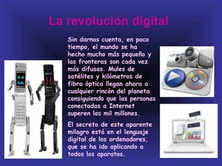 La revolución digital
   Sin darnos cuenta, en poco
   tiempo, el mundo se ha
   hecho mucho más pequeño y
   las fronteras son cada vez
   más difusas. Mules de
   satélites y kilómetros de
   fibra óptica llegan ahora a
   cualquier rincón del planeta
   consiguiendo que las personas
   conectadas a Internet
   superen los mil millones.
   El secreto de este aparente
   milagro está en el lenguaje
   digital de los ordenadores,
   que se ha ido aplicando a
   todos los aparatos.
 