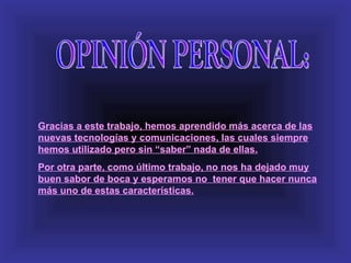 Gracias a este trabajo, hemos aprendido más acerca de las
nuevas tecnologías y comunicaciones, las cuales siempre
hemos utilizado pero sin “saber” nada de ellas.
Por otra parte, como último trabajo, no nos ha dejado muy
buen sabor de boca y esperamos no tener que hacer nunca
más uno de estas características.
 