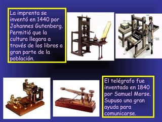 La imprenta se
inventó en 1440 por
Johannes Gutenberg.
Permitió que la
cultura llegara a
través de los libros a
gran parte de la
población.



                         El telégrafo fue
                         inventado en 1840
                         por Samuel Morse.
                         Supuso una gran
                         ayuda para
                         comunicarse.
 