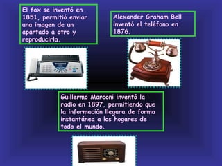 El fax se inventó en
1851, permitió enviar        Alexander Graham Bell
una imagen de un             inventó el teléfono en
apartado a otro y            1876.
reproducirla.




            Guillermo Marconi inventó la
            radio en 1897, permitiendo que
            la información llegara de forma
            instantánea a los hogares de
            todo el mundo.
 