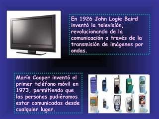 En 1926 John Logie Baird
                    inventó la televisión,
                    revolucionando de la
                    comunicación a través de la
                    transmisión de imágenes por
                    ondas.




Marín Cooper inventó el
primer teléfono móvil en
1973, permitiendo que
las personas pudiéramos
estar comunicadas desde
cualquier lugar.
 