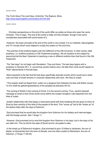 ==== ====

The Truth About The Last Days, Antichrist, The Rapture, More.
http://www.teachingfaith.com/content.cfm?id=304

==== ====



Christian perspectives on the end of the world differ as widely as those who wear the name
Christian. This is tragic. The end of the world is really not that complex, though it has some
complexities associated with some facets of it.

However, the basic principle of the end of the world is very simple. It is our tabloids, televangelists
and TV movies which have helped to muddy the waters on the end time.

The premise of the endtime begins with the fulfillment of the Old Covenant. In other words, bible
prophecy, i.e. endtime prophecy is Old Testament prophecy. We do injustice to the subject by
assuming that the New Testament is teaching a new or different endtime than that found in the Old
Testament.

The "last days" do not begin with Revelation. They end there. The last days begins with a
prophecy in Genesis 49:1, 2, concerning Jacob's twelve sons. He tells them what would happen to
"their" descendants in the last days.

Most important is the fact that the last days specifically describe events which would occur when
only one tribe of Israel remains in covenant relationship with God, -the tribe of Judah.

"The scepter shall not depart from Judah nor a lawgiver from between his feet until Shiloh comes.
To him shall the gathering/obedience of the peoples be.(Genesis 49:10)

The coming of Shiloh is the coming of Christ. It is the second coming. Thus, Jacob's farewell
message to Israel is that Christ would come before the scepter (kingdom rule) departed from the
tribe of Judah.

Israel's relationship with God began a downward spiral with their breaking the law given to them at
Sinai by their worship of the idols of the people of the land. This "screw up" led to the "break up" of
the twelve tribes after the days of Solomon.

God promised that he would take the kingdom from Solomon for his idolatry and intermarriages
with the foreign women. See 1 Kings 11.

However, God promised not to rend the kingdom from Solomon in his days, but in the days of his
son after him. This he did for the sake of David and for Jerusalem's sake.

In the break up of Solomon's kingdom, God promised to give 10 tribes to Jeroboam, the son of
Nebat, an Ephraimite from the town of Zereda, and one tribe (Judah) to Rehoboam, the son of
Solomon. (1 Kings 11:26-40)
 