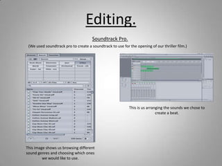 Editing.
                                      Soundtrack Pro.
 (We used soundtrack pro to create a soundtrack to use for the opening of our thriller film.)




                                                           This is us arranging the sounds we chose to
                                                                           create a beat.




This image shows us browsing different
sound genres and choosing which ones
         we would like to use.
 