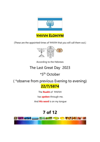 (These are the appointed times of YHVVH that you will call them out,)
According to the Hebrews
The Last Great Day 2023
*5th
October
( *observe from previous Evening to evening)
22/7/5874
The Ruakh of YHVVH
has spoken through me,
And His word is on my tongue
7 of 12
YHVVH ĚLOHIYM
 