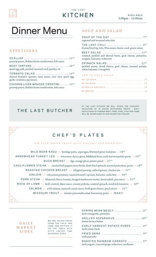 S O U P O F T H E D AY 	 � � � � � � � � � � � � � � � � � � � � � � � � � � � � � � � 70 0
regional and seasonal selection
T H E L A S T C H I L I	� � � � � � � � � � � � � � � � � � � � � � � � � � � � � � � � � � � 80 0
braised beef tip, tots, Wisconsin cheese curd, green onion
B E E T S A L A D 	 � � � � � � � � � � � � � � � � � � � � � � � � � � � � � � � � � � � � � � 120 0
roasted, pickled and shaved beets, goat cheese, pistachio,
arugula, balsamic reduction
S P I N A C H S A L A D	� � � � � � � � � � � � � � � � � � � � � � � � � � � � � � � � � 120 0
pickled onion, dried cherry, goat cheese, toasted walnut,
white balsamic vinaigrette
C H E F ’ S P L A T E S
A S K Y O U R S E R V E R A B O U T D A I L Y S P E C I A L S A N D O F F E R I N G S
AT THE LAST KITCHEN WE WILL OFFER THE CHOICEST
SELECTION OF IN HOUSE BUTCHERED MEATS. DAILY
SELECTIONS OF FARMED BEEF, PORK, FOWL, FISH AND GAME
WILL BE SHOWCASED IN OUR EXHIBITION COOLER.
AVA I L A B L E
3:00pm – 12:00am
W / C H I C K E N 	����������������������������������������������������������������� + 5
W / S A L M O N 	������������������������������������������������������������������ + 5
W / W H I T E A N C H O V Y 	���������������������������������������������������� + 4
W / B A C O N 	�������������������������������������������������������������������� + 3
A D D T O Y O U R S A L A D
S O U P A N D S A L A D
S C A L L O P ............................................ 150 0
parsnip puree, Bohlen farms mushrooms, fish sauce
B E E F TA R TA R E .................................... 160 0
quail egg yolk, pickled mustard seed, parsley oil
T O N N AT O S A L A D 	 � � � � � � � � � � � � � � � � � � � � � � � � � � � � � � � � 140 0
shaved brussel’s sprouts, tuna mayo, over easy quail egg,
garlic croutons, parmesan
CHICKEN LIVER MOUSSE CROSTINI	� � � � � � � � � 150 0
parsnip puree, Bohlen farms mushrooms, fish sauce
S P R I N G B E A N M E D LY ............................ 80 0
herb vinaigrette, pistachio
G R I L L E D A S PA R A G U S .......................... 100 0
lemon brown butter
E A R LY H A R V E S T P O TAT O P U R E E 	 � � � � � � � � � � 80 0
herb créme fresh
F R I E D O K R A ........................................ 90 0
with pancetta
R O A S T E D R A I N B O W C A R R O T S ............... 80 0
herb yogurt, concord grape reduction, sunflower
W I L D B O A R R A G U > > > heritage pasta, asparagus, blistered green tomatoes > > > 180 0
A R R O W H E A D T U R K E Y L E G > > > wisconsin cherry glaze, fiddlehad ferns, early harvest potato puree > > > 120 0
D U C K B R E A S T > > > figs, orange glaze, potato pureé > > > 270 0
C A U L I F L O W E R S T E A K > > > roasted bell pepper, miso broth, flash-fried spinach, toasted pistachios, pesto > > > 190 0
R O A S T E D C H I C K E N B R E A S T > > > whipped parsnip, collard greens, chicken jus > > > 210 0
S I R L O I N > > > colcannon potatoes, roasted brussel’s sprouts, balsamic reduction > > > 280 0
P O R K S T E A K > > > blistered cherry tomato, foraged mushroom risotto, horseradish, pan sauce > > > 250 0
R A C K O F L A M B > > > herb crusted, dijon sauce, creamy polenta, sautéed spinach, sundried tomatoes > > > 300 0
S A L M O N > > > wild salmon, mustard cream sauce, fresh green beans, pearl onion > > > 210 0
M I S S O U R I T R O U T > > > tomato panzanella salad, breezeway pesto > > > MR KT
D A I LY
M A R K E T
S I D E S
> > > > > > > > > > > > > > > > > > > > > > >
W E A R E TA K I N G F R E S H
F R O M T H E F I E L D A N D
FA R M A N D P U T T I N G I T
O N T H E TA B L E W I T H
E V Y ’ S L I M I T E D T I M E
S E A S O N A L S I D E S
> > > > > > > > > > > > > > > > > > > > > > >
T H E L A S T B U T C H E R
A P P E T I Z E R S
Dinner Menu
 