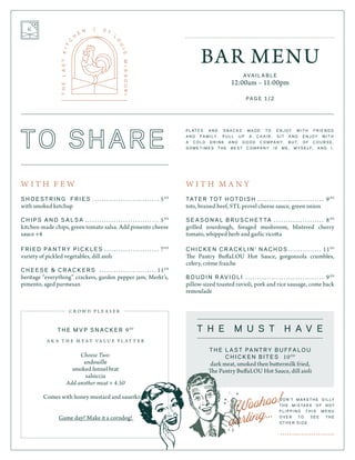 Woohoo!
darling...
W I T H F E W
S H O E S T R I N G F R I E S 	 � � � � � � � � � � � � � � � � � � � � � � � � � � � � 50 0
with smoked ketchup
C H I P S A N D S A L S A 	 � � � � � � � � � � � � � � � � � � � � � � � � � � � � � � � 50 0
kitchen-made chips, green tomato salsa. Add pimento cheese
sauce +4
F R I E D PA N T R Y P I C K L E S 	 � � � � � � � � � � � � � � � � � � � � � � � 70 0
variety of pickled vegetables, dill aioli
C H E E S E & C R A C K E R S 	 � � � � � � � � � � � � � � � � � � � � � � � � 110 0
heritage “everything” crackers, garden pepper jam, Merkt’s,
pimento, aged parmesan
T H E M V P S N A C K E R 90 0
A K A T H E M E A T V A L U E P L A T T E R
Choose Two:
andouille
smoked fennel brat
salsiccia
Add another meat + 4.50
Comes with honey mustard and sauerkraut
Game day? Make it a corndog!
W I T H M A N Y
TAT E R T O T H O T D I S H 	 � � � � � � � � � � � � � � � � � � � � � � � � � � � � 90 0
tots, braised beef, STL provel cheese sauce, green onion
S E A S O N A L B R U S C H E T TA ...................... 80 0
grilled sourdough, foraged mushroom, blistered cherry
tomato, whipped herb and garlic ricotta
C H I C K E N C R A C K L I N ’ N A C H O S ............... 110 0
The Pantry BuffaLOU Hot Sauce, gorgonzola crumbles,
celery, crème fraiche
B O U D I N R AV I O L I 	� � � � � � � � � � � � � � � � � � � � � � � � � � � � � � � � � 90 0
pillow-sized toasted ravioli, pork and rice sausage, come back
remoulade
BAR MENU
AVA I L A B L E
12:00am – 11:00pm
D O N ’ T M A K E T H E S I L LY
T H E M I S TA K E O F N O T
F L I P P I N G T H I S M E N U
O V E R T O S E E T H E
O T H E R S I D E .
> > > > > > > > > > > > > > > > > > > > > > >
P L AT E S A N D S N A C K S M A D E T O E N J O Y W I T H F R I E N D S
A N D FA M I LY. P U L L U P A C H A I R , S I T A N D E N J O Y W I T H
A C O L D D R I N K A N D G O O D C O M P A N Y. B U T, O F C O U R S E ,
S O M E T I M E S T H E B E S T C O M P A N Y I S M E , M Y S E L F, A N D I .
T H E L A S T PA N T R Y B U F FA L O U
C H I C K E N B I T E S 100 0
dark meat, smoked then buttermilk fried,
The Pantry BuffaLOU Hot Sauce, dill aioli
T H E M U S T H A V E
PA G E 1 / 2
C R O W D P L E A S E R
 