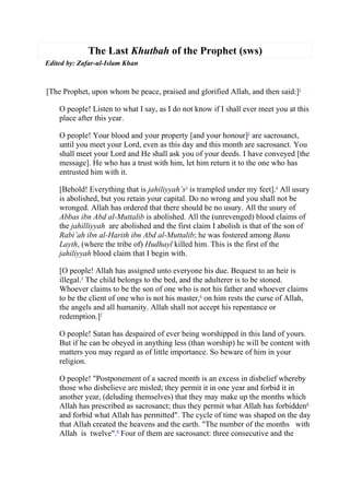 The Last Khutbah of the Prophet (sws)
Edited by: Zafar-ul-Islam Khan



[The Prophet, upon whom be peace, praised and glorified Allah, and then said:]1

    O people! Listen to what I say, as I do not know if I shall ever meet you at this
    place after this year.

    O people! Your blood and your property [and your honour]2 are sacrosanct,
    until you meet your Lord, even as this day and this month are sacrosanct. You
    shall meet your Lord and He shall ask you of your deeds. I have conveyed [the
    message]. He who has a trust with him, let him return it to the one who has
    entrusted him with it.

    [Behold! Everything that is jahiliyyah’s3 is trampled under my feet].4 All usury
    is abolished, but you retain your capital. Do no wrong and you shall not be
    wronged. Allah has ordered that there should be no usury. All the usury of
    Abbas ibn Abd al-Muttalib is abolished. All the (unrevenged) blood claims of
    the jahilliyyah are abolished and the first claim I abolish is that of the son of
    Rabi’ah ibn al-Harith ibn Abd al-Muttalib; he was fostered among Banu
    Layth, (where the tribe of) Hudhayl killed him. This is the first of the
    jahiliyyah blood claim that I begin with.

    [O people! Allah has assigned unto everyone his due. Bequest to an heir is
    illegal.5 The child belongs to the bed, and the adulterer is to be stoned.
    Whoever claims to be the son of one who is not his father and whoever claims
    to be the client of one who is not his master,6 on him rests the curse of Allah,
    the angels and all humanity. Allah shall not accept his repentance or
    redemption.]7

    O people! Satan has despaired of ever being worshipped in this land of yours.
    But if he can be obeyed in anything less (than worship) he will be content with
    matters you may regard as of little importance. So beware of him in your
    religion.

    O people! quot;Postponement of a sacred month is an excess in disbelief whereby
    those who disbelieve are misled; they permit it in one year and forbid it in
    another year, (deluding themselves) that they may make up the months which
    Allah has prescribed as sacrosanct; thus they permit what Allah has forbidden8
    and forbid what Allah has permittedquot;. The cycle of time was shaped on the day
    that Allah created the heavens and the earth. quot;The number of the months with
    Allah is twelvequot;.9 Four of them are sacrosanct: three consecutive and the
 