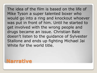 The idea of the film is based on the life of
Mike Tyson a super talented boxer who
would go into a ring and knockout whoever
was put in front of him. Until he started to
get involved with the wrong people and
drugs became an issue. Christian Bale
doesn’t listen to the guidance of Sylvester
Stallone and ends up fighting Michael Jai
White for the world title.

Narrative

 