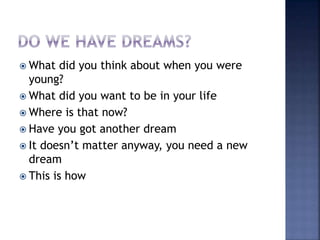  What did you think about when you were
young?
 What did you want to be in your life
 Where is that now?
 Have you got another dream
 It doesn’t matter anyway, you need a new
dream
 This is how
 