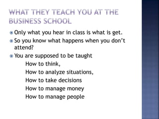  Only what you hear in class is what is get.
 So you know what happens when you don’t
attend?
 You are supposed to be taught
How to think,
How to analyze situations,
How to take decisions
How to manage money
How to manage people
 