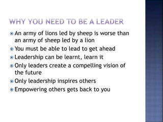  An army of lions led by sheep is worse than
an army of sheep led by a lion
 You must be able to lead to get ahead
 Leadership can be learnt, learn it
 Only leaders create a compelling vision of
the future
 Only leadership inspires others
 Empowering others gets back to you
 