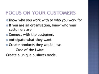  Know who you work with or who you work for
 If you are an organisation, know who your
customers are
 Connect with the customers
 Anticipate what they want
 Create products they would love
Case of the I-Mac
Create a unique business model
 