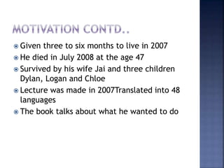  Given three to six months to live in 2007
 He died in July 2008 at the age 47
 Survived by his wife Jai and three children
Dylan, Logan and Chloe
 Lecture was made in 2007Translated into 48
languages
 The book talks about what he wanted to do
 