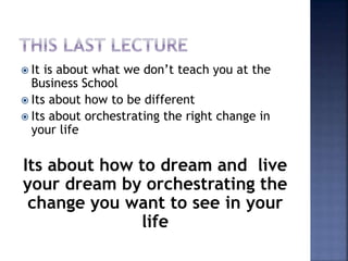  It is about what we don’t teach you at the
Business School
 Its about how to be different
 Its about orchestrating the right change in
your life
Its about how to dream and live
your dream by orchestrating the
change you want to see in your
life
 