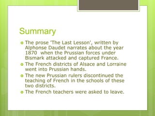 Summary
The prose 'The Last Lesson', written by
Alphonse Daudet narrates about the year
1870 when the Prussian forces under
Bismark attacked and captured France.
The French districts of Alsace and Lorraine
went into Prussian hands.
The new Prussian rulers discontinued the
teaching of French in the schools of these
two districts.
The French teachers were asked to leave.