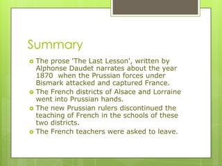 Summary
 The prose 'The Last Lesson', written by
Alphonse Daudet narrates about the year
1870 when the Prussian forces under
Bismark attacked and captured France.
 The French districts of Alsace and Lorraine
went into Prussian hands.
 The new Prussian rulers discontinued the
teaching of French in the schools of these
two districts.
 The French teachers were asked to leave.
 