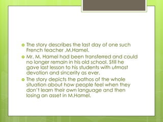  The story describes the last day of one such
French teacher ,M.Hamel.
 Mr. M. Hamel had been transferred and could
no longer remain in his old school. Still he
gave last lesson to his students with utmost
devotion and sincerity as ever.
 The story depicts the pathos of the whole
situation about how people feel when they
don’t learn their own language and then
losing an asset in M.Hamel.
 