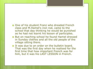  One of his student Franz who dreaded French
class and M.Hamel's iron rod, came to the
school that day thinking he would be punished
as he had not learnt his lesson of participles.
 But on reaching school he found Hamel dressed
in Sunday clothes and all the old people of the
village sitting there.
 It was due to an order on the bulletin board.
That was the first day when he realised for the
first time that how important French was for
him, but it was his LAST LESSON in French.
 