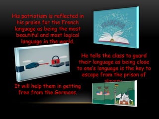 His patriotism is reflected in
his praise for the French
language as being the most
beautiful and most logical
language in the world.
He tells the class to guard
their language as being close
to one’s language is the key to
escape from the prison of
slavery.
It will help them in getting
free from the Germans.
 