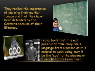 They realize the importance
of learning their mother
tongue and that they have
been defeated by the
Germans because of their
illiteracy.
Franz feels that it is not
possible to take away one’s
language from a person as it is
natural to each being, may it
be the “coo” to the pigeons or
“French” to the Frenchmen.
 