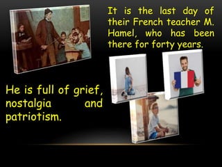 It is the last day of
their French teacher M.
Hamel, who has been
there for forty years.
He is full of grief,
nostalgia and
patriotism.
 