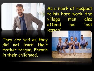 As a mark of respect
to his hard work, the
village men also
attend his ‘last
lesson’.
They are sad as they
did not learn their
mother tongue, French
in their childhood.
 