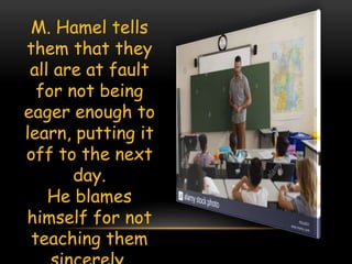 M. Hamel tells
them that they
all are at fault
for not being
eager enough to
learn, putting it
off to the next
day.
He blames
himself for not
teaching them
 