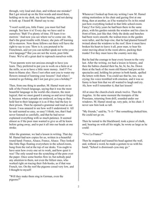 2
through, very loud and clear, and without one mistake?
But I got mixed up on the first words and stood there,
holding on to my desk, my heart beating, and not daring
to look up. I heard M. Hamel say to me:
"I won't scold you, little Franz; you must feel bad
enough. See how it is! Every day we have said to
ourselves: 'Bah! I've plenty of time. I'll learn it to-
morrow.' And now you see where we've come out. Ah,
that's the great trouble with Alsace; she puts off learning
till to-morrow. Now those fellows out there will have the
right to say to you: 'How is it; you pretend to be
Frenchmen, and yet you can neither speak nor write your
own language?' But you are not the worst, poor little
Franz. We've all a great deal to reproach ourselves with.
"Your parents were not anxious enough to have you
learn. They preferred to put you to work on a farm or at
the mills, so as to have a little more money. And I? I've
been to blame also. Have I not often sent you to water my
flowers instead of learning your lessons? And when I
wanted to go fishing, did I not just give you a holiday?"
Then, from one thing to another, M. Hamel went on to
talk of the French language, saying that it was the most
beautiful language in the world--the clearest, the most
logical; that we must guard it among us and never forget
it, because when a people are enslaved, as long as they
hold fast to their language it is as if they had the key to
their prison. Then he opened a grammar and read us our
lesson. I was amazed to see how well I understood it. All
he said seemed so easy, so easy! I think, too, that I had
never listened so carefully, and that he had never
explained everything with so much patience. It seemed
almost as if the poor man wanted to give us all he knew
before going away, and to put it all into our heads at one
stroke.
After the grammar, we had a lesson in writing. That day
M. Hamel had new copies for us, written in a beautiful
round hand: France, Alsace, France, Alsace. They looked
like little flags floating everywhere in the school-room,
hung from the rod at the top of our desks. You ought to
have seen how every one set to work, and how quiet it
was! The only sound was the scratching of the pens over
the paper. Once some beetles flew in; but nobody paid
any attention to them, not even the littlest ones, who
worked right on tracing their fish-hooks, as if that was
French, too. On the roof the pigeons cooed very low, and
I thought to myself:
"Will they make them sing in German, even the
pigeons?"
Whenever I looked up from my writing I saw M. Hamel
sitting motionless in his chair and gazing first at one
thing, then at another, as if he wanted to fix in his mind
just how everything looked in that little school-room.
Fancy! For forty years he had been there in the same
place, with his garden outside the window and his class in
front of him, just like that. Only the desks and benches
had been worn smooth; the walnut-trees in the garden
were taller, and the hop-vine, that he had planted himself
twined about the windows to the roof. How it must have
broken his heart to leave it all, poor man; to hear his
sister moving about in the room above, packing their
trunks! For they must leave the country next day.
But he had the courage to hear every lesson to the very
last. After the writing, we had a lesson in history, and
then the babies chanted their ba, be, bi, bo, bu. Down
there at the back of the room old Hauser had put on his
spectacles and, holding his primer in both hands, spelled
the letters with them. You could see that he, too, was
crying; his voice trembled with emotion, and it was so
funny to hear him that we all wanted to laugh and cry.
Ah, how well I remember it, that last lesson!
All at once the church-clock struck twelve. Then the
Angelus. At the same moment the trumpets of the
Prussians, returning from drill, sounded under our
windows. M. Hamel stood up, very pale, in his chair. I
never saw him look so tall.
"My friends," said he, "I--I--" But something choked him.
He could not go on.
Then he turned to the blackboard, took a piece of chalk,
and, bearing on with all his might, he wrote as large as he
could:
"Vive La France!"
Then he stopped and leaned his head against the wall,
and, without a word, he made a gesture to us with his
hand; "School is dismissed--you may go."
 