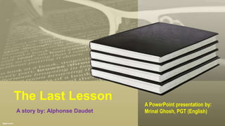 The Last Lesson
A story by: Alphonse Daudet
A PowerPoint presentation by:
Mrinal Ghosh, PGT (English)
 