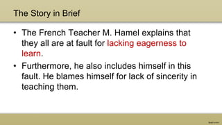 The Story in Brief
• The French Teacher M. Hamel explains that
they all are at fault for lacking eagerness to
learn.
• Furthermore, he also includes himself in this
fault. He blames himself for lack of sincerity in
teaching them.
 
