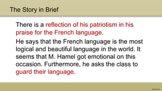 The Story in Brief
There is a reflection of his patriotism in his
praise for the French language.
He says that the French language is the most
logical and beautiful language in the world. It
seems that M. Hamel got emotional on this
occasion. Furthermore, he asks the class to
guard their language.
 