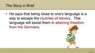 The Story in Brief
• He says that being close to one’s language is a
way to escape the clutches of slavery. This
language will assist them in attaining freedom
from the Germans.
 