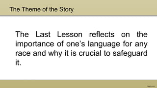 The Theme of the Story
The Last Lesson reflects on the
importance of one’s language for any
race and why it is crucial to safeguard
it.
 